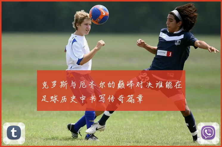 克罗斯与厄齐尔的巅峰对决谁能在足球历史中书写传奇篇章