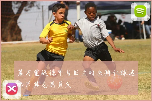 莱万重返德甲与旧主对决拜仁球迷怒斥其忘恩负义