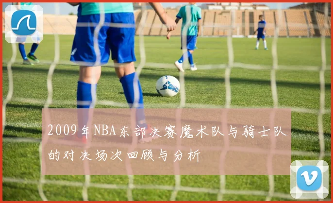 2009年NBA东部决赛魔术队与骑士队的对决场次回顾与分析