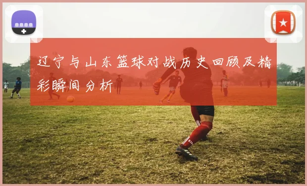 辽宁与山东篮球对战历史回顾及精彩瞬间分析