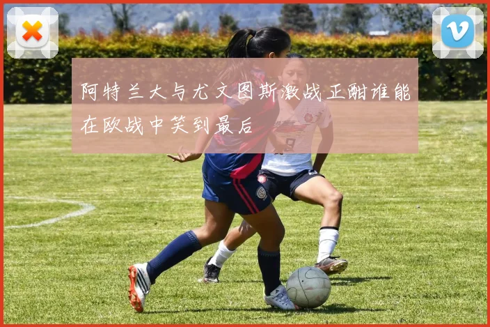 阿特兰大与尤文图斯激战正酣谁能在欧战中笑到最后