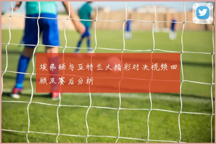 埃弗顿与亚特兰大精彩对决视频回顾及赛后分析
