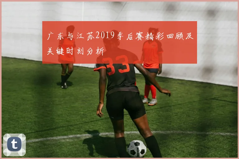 广东与江苏2019季后赛精彩回顾及关键时刻分析