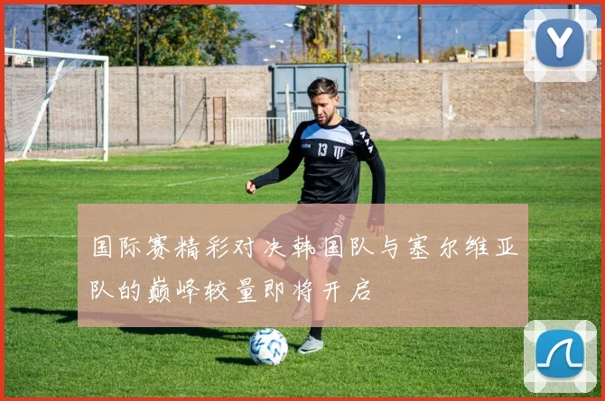 国际赛精彩对决韩国队与塞尔维亚队的巅峰较量即将开启