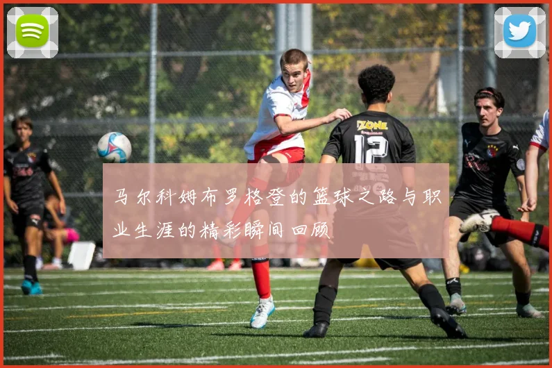 马尔科姆布罗格登的篮球之路与职业生涯的精彩瞬间回顾