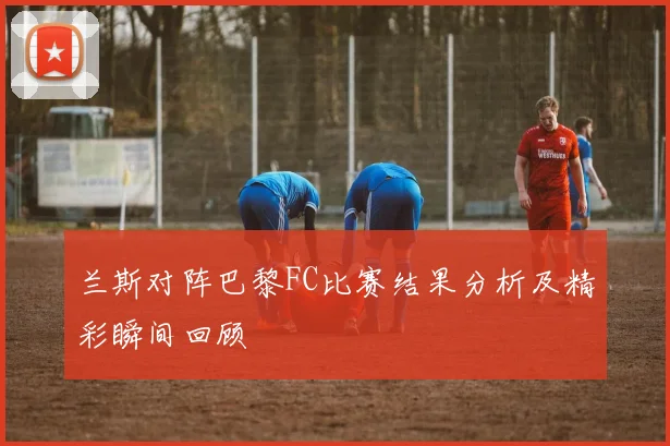 兰斯对阵巴黎FC比赛结果分析及精彩瞬间回顾