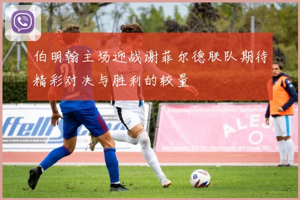 伯明翰主场迎战谢菲尔德联队期待精彩对决与胜利的较量