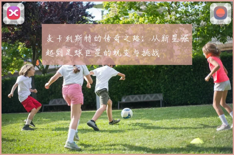 麦卡利斯特的传奇之路：从新星崛起到足球巨星的蜕变与挑战