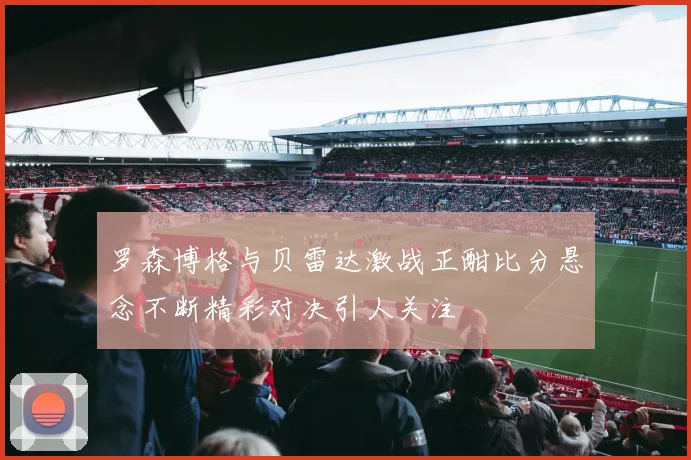 罗森博格与贝雷达激战正酣比分悬念不断精彩对决引人关注