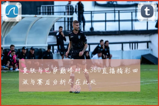 曼联与巴萨巅峰对决360直播精彩回放与赛后分析尽在此处