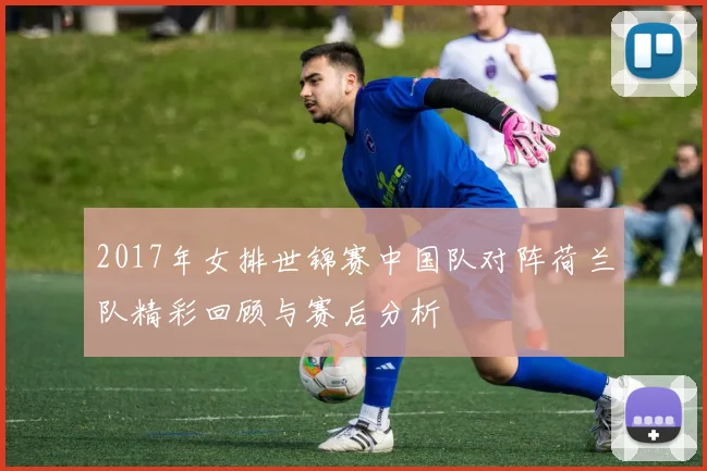 2017年女排世锦赛中国队对阵荷兰队精彩回顾与赛后分析