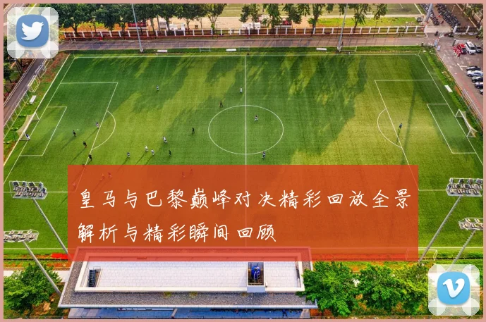 皇马与巴黎巅峰对决精彩回放全景解析与精彩瞬间回顾