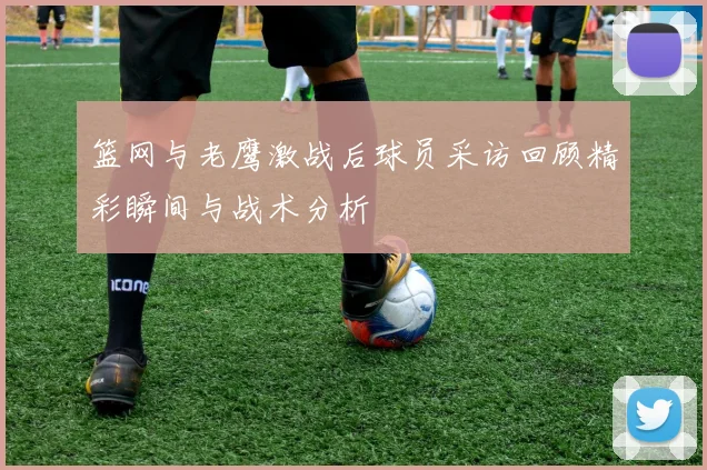 篮网与老鹰激战后球员采访回顾精彩瞬间与战术分析
