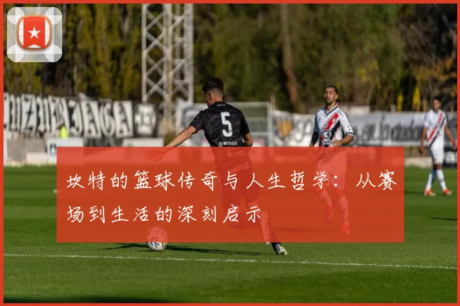 坎特的篮球传奇与人生哲学：从赛场到生活的深刻启示