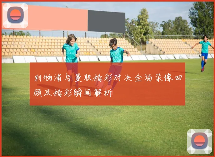 利物浦与曼联精彩对决全场录像回顾及精彩瞬间解析