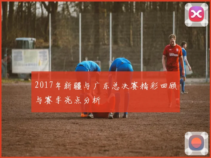 2017年新疆与广东总决赛精彩回顾与赛季亮点分析