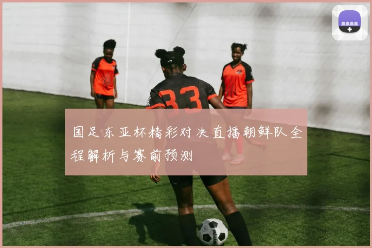 国足东亚杯精彩对决直播朝鲜队全程解析与赛前预测