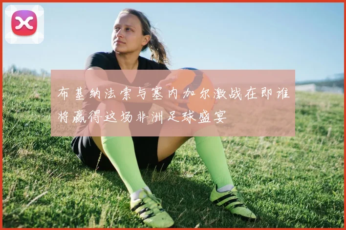 布基纳法索与塞内加尔激战在即谁将赢得这场非洲足球盛宴