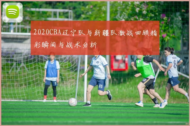 2020CBA辽宁队与新疆队激战回顾精彩瞬间与战术分析