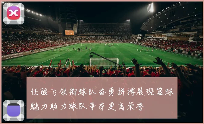 任骏飞领衔球队奋勇拼搏展现篮球魅力助力球队争夺更高荣誉