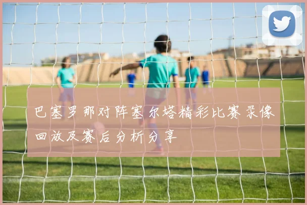 巴塞罗那对阵塞尔塔精彩比赛录像回放及赛后分析分享