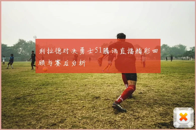 利拉德对决勇士51腾讯直播精彩回顾与赛后分析