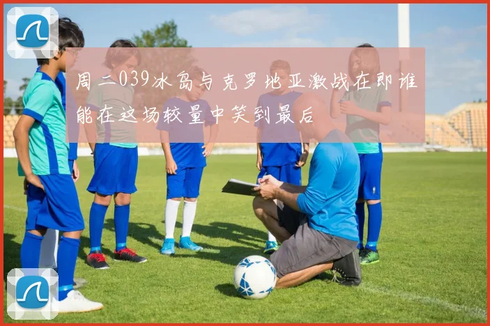 周二039冰岛与克罗地亚激战在即谁能在这场较量中笑到最后