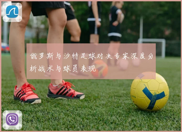 俄罗斯与沙特足球对决专家深度分析战术与球员表现
