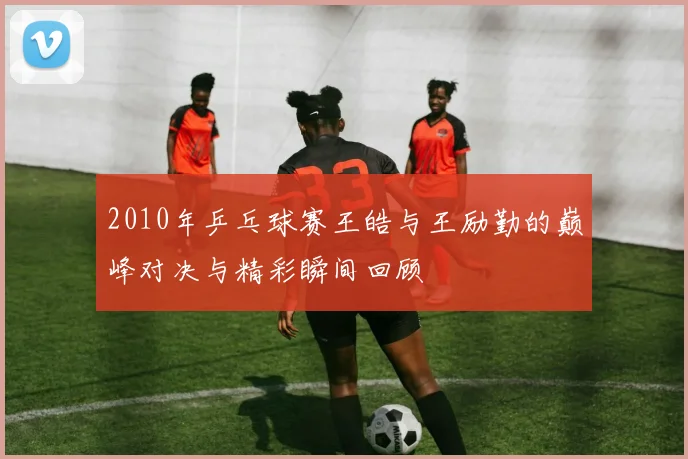 2010年乒乓球赛王皓与王励勤的巅峰对决与精彩瞬间回顾