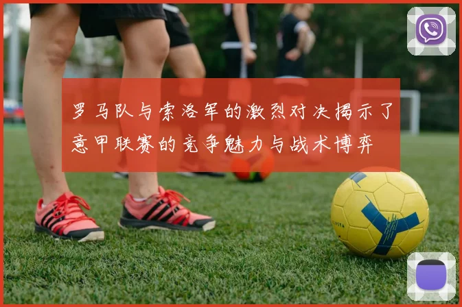 罗马队与索洛军的激烈对决揭示了意甲联赛的竞争魅力与战术博弈