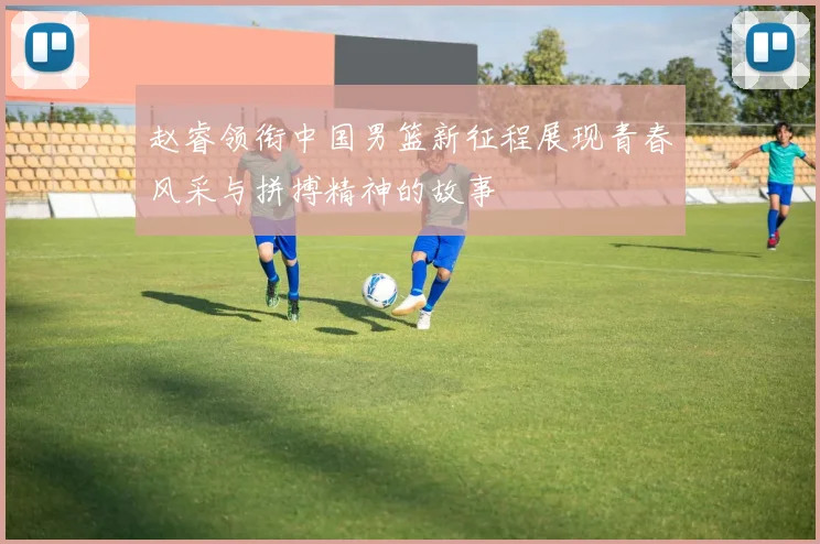 赵睿领衔中国男篮新征程展现青春风采与拼搏精神的故事