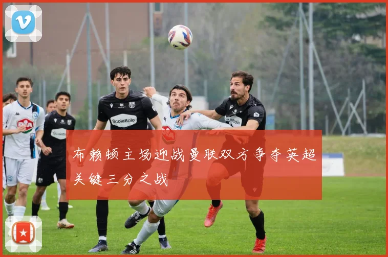 布赖顿主场迎战曼联双方争夺英超关键三分之战