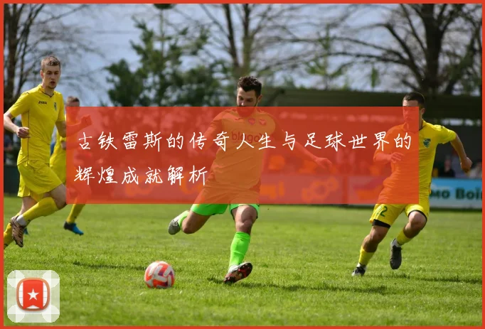 古铁雷斯的传奇人生与足球世界的辉煌成就解析