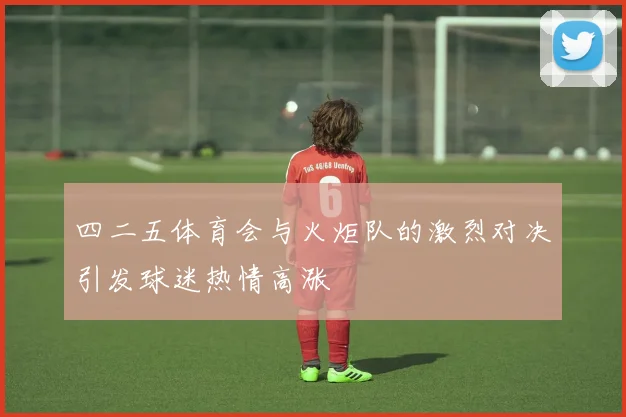 四二五体育会与火炬队的激烈对决引发球迷热情高涨