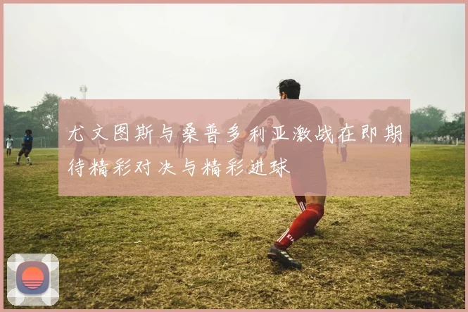 尤文图斯与桑普多利亚激战在即期待精彩对决与精彩进球