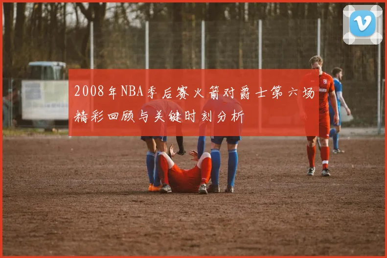 2008年NBA季后赛火箭对爵士第六场精彩回顾与关键时刻分析