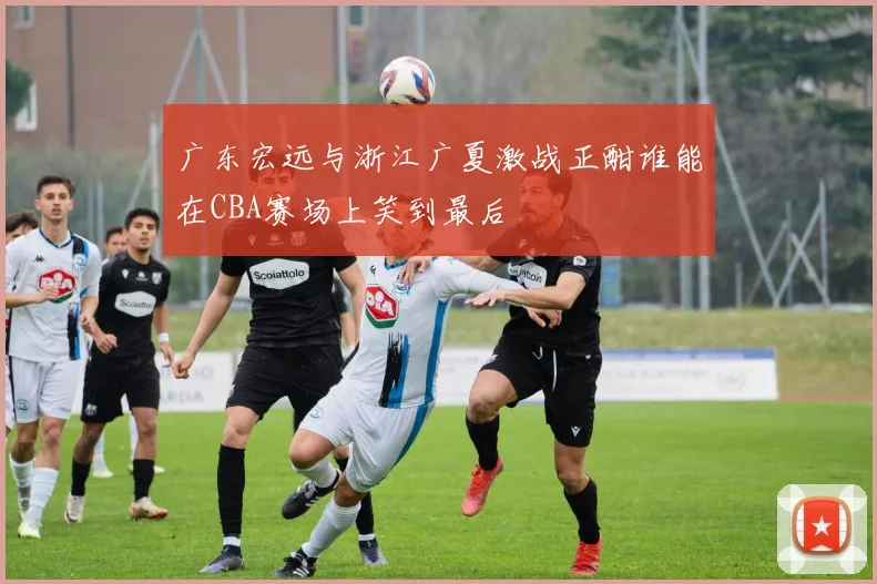 广东宏远与浙江广夏激战正酣谁能在CBA赛场上笑到最后