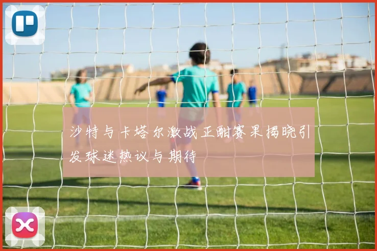 沙特与卡塔尔激战正酣赛果揭晓引发球迷热议与期待