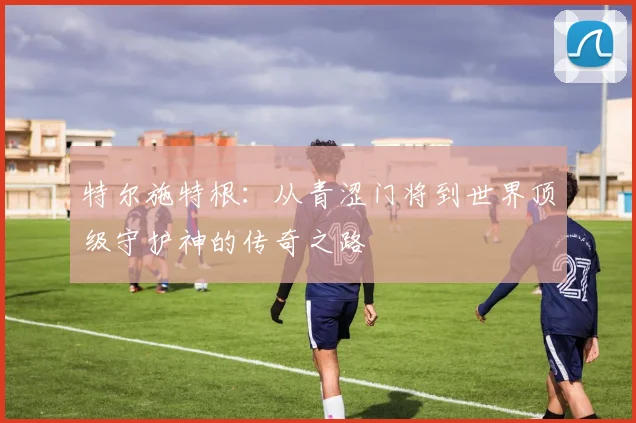 特尔施特根：从青涩门将到世界顶级守护神的传奇之路