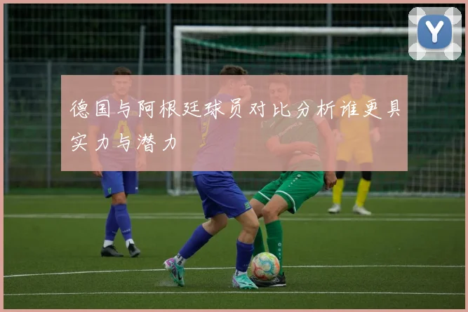 德国与阿根廷球员对比分析谁更具实力与潜力