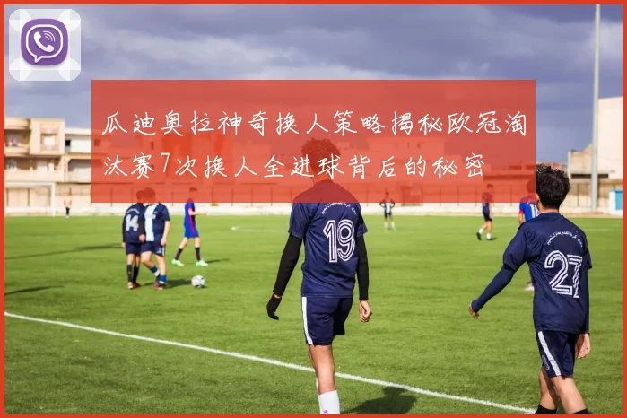 瓜迪奥拉神奇换人策略揭秘欧冠淘汰赛7次换人全进球背后的秘密