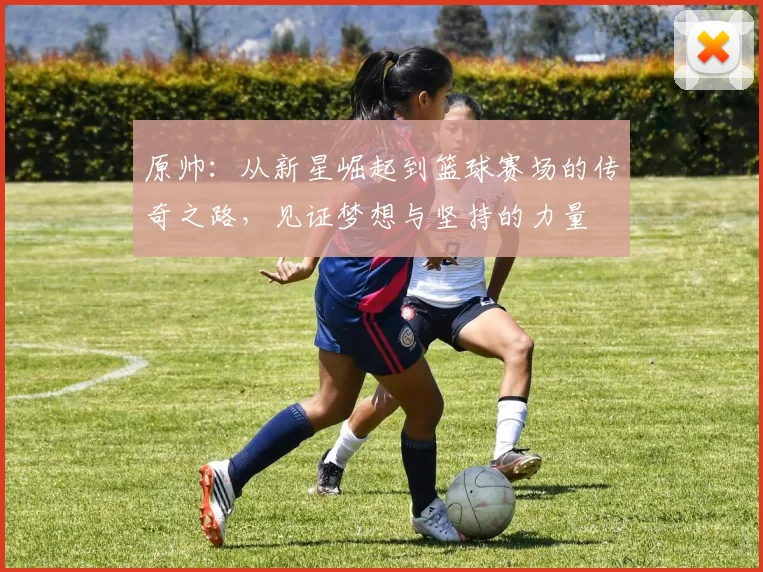 原帅：从新星崛起到篮球赛场的传奇之路，见证梦想与坚持的力量