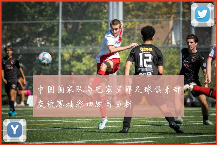 中国国家队与巴塞罗那足球俱乐部友谊赛精彩回顾与分析